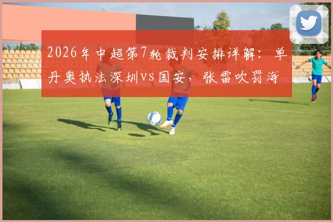 2026年中超第7轮裁判安排详解：单丹奥执法深圳vs国安，张雷吹罚海港vs重庆，附争议判罚分析