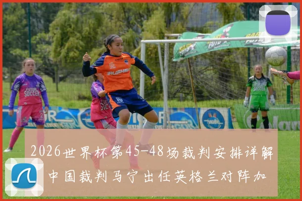 2026世界杯第45-48场裁判安排详解：中国裁判马宁出任英格兰对阵加纳关键战第四官员