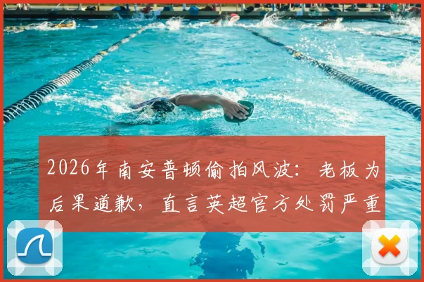 2026年南安普顿偷拍风波:老板为后果道歉,直言英超官方处罚严重失当引热议