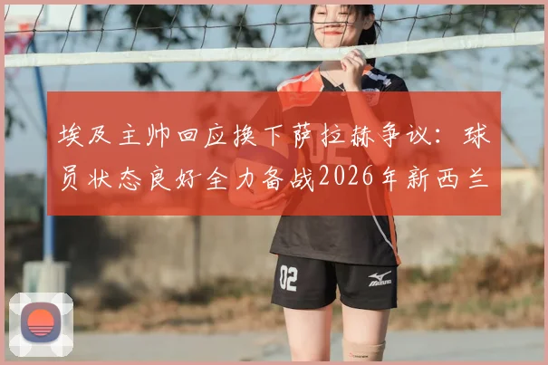 埃及主帅回应换下萨拉赫争议:球员状态良好全力备战2026年新西兰挑战赛