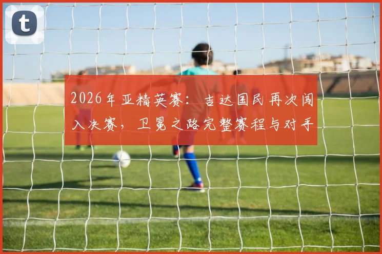 2026年亚精英赛:吉达国民再次闯入决赛,卫冕之路完整赛程与对手深度解析,附最新夺冠前景分析