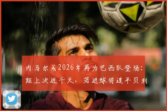 内马尔或2026年再为巴西队登场：距上次近千天，若进球将追平贝利国家队纪录