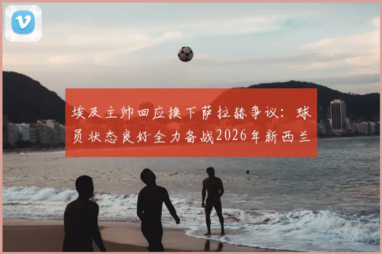 埃及主帅回应换下萨拉赫争议：球员状态良好全力备战2026年新西兰挑战赛