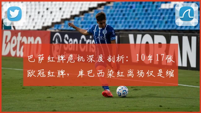 巴萨红牌危机深度剖析：10年17张欧冠红牌，库巴西染红离场仅是缩影，巴萨为何屡屡失控？