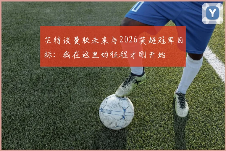 芒特谈曼联未来与2026英超冠军目标：我在这里的征程才刚开始