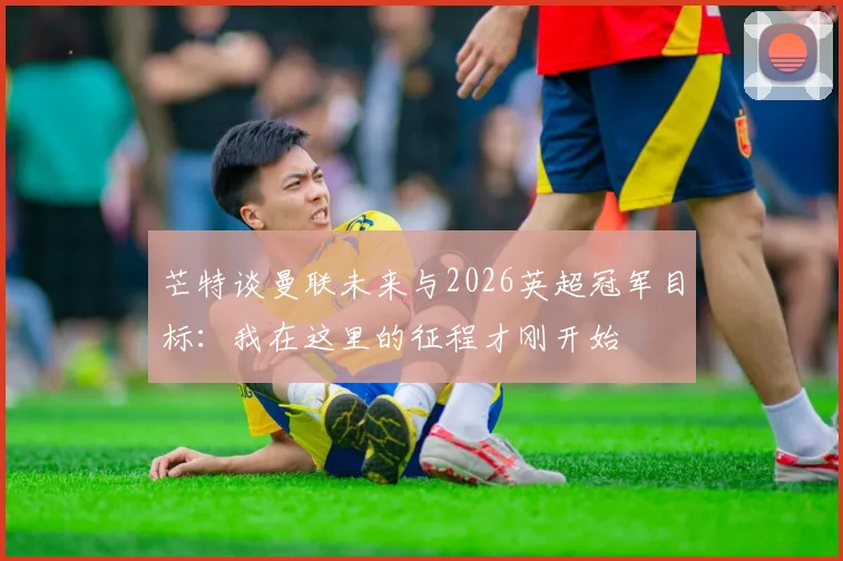 芒特谈曼联未来与2026英超冠军目标:我在这里的征程才刚开始