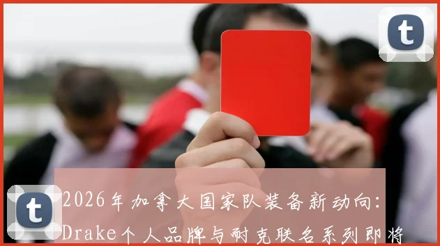 2026年加拿大国家队装备新动向：Drake个人品牌与耐克联名系列即将发售，球迷如何抢先入手？