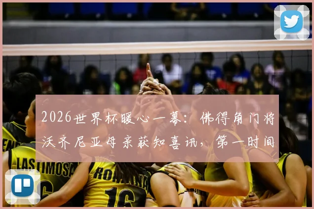 2026世界杯暖心一幕：佛得角门将沃齐尼亚母亲获知喜讯，第一时间表达对儿子骄傲之情