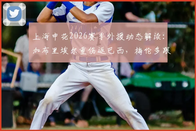 上海申花2026赛季外援动态解读：加布里埃尔重伤返巴西，梅伦多跟队待夏窗调整，球队阵容缺口与引援方向分析