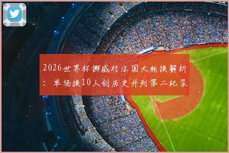 2026世界杯挪威对法国大轮换解析：单场换10人创历史并列第二纪录，战术与阵容深度全览