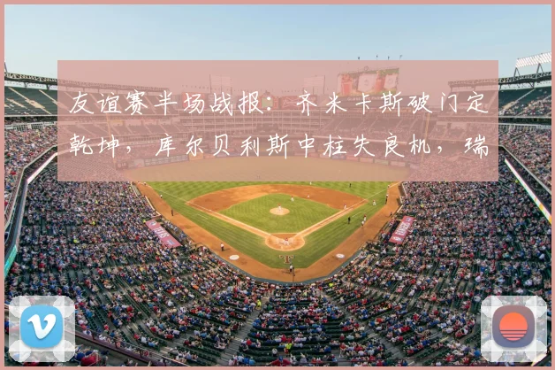 友谊赛半场战报:齐米卡斯破门定乾坤,库尔贝利斯中柱失良机,瑞典0-1落后希腊