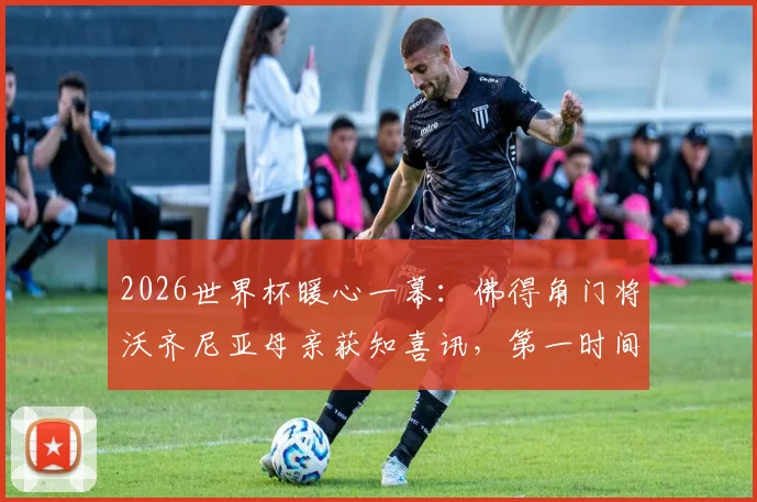 2026世界杯暖心一幕：佛得角门将沃齐尼亚母亲获知喜讯，第一时间表达对儿子骄傲之情