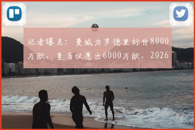 记者曝光：曼城为罗德里标价8000万欧，皇马仅愿出6000万欧，2026转会谈判陷僵局