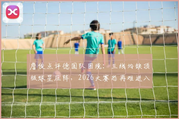 詹俊点评德国队困境:三线均缺顶级球星压阵,2026大赛恐再难进八强