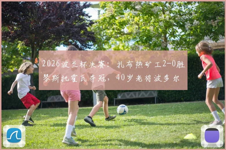 2026波兰杯决赛：扎布热矿工2-0胜琴斯托霍瓦夺冠，40岁老将波多尔斯基关键表现解析