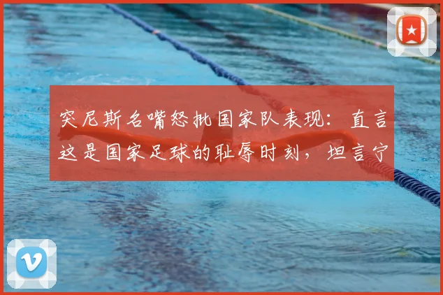 突尼斯名嘴怒批国家队表现:直言这是国家足球的耻辱时刻,坦言宁愿球队没进2026世界杯,深度分析球队溃败原因与未来出路