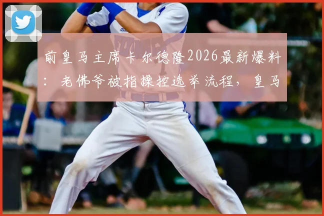 前皇马主席卡尔德隆2026最新爆料:老佛爷被指操控选举流程,皇马发布会现场内幕曝光