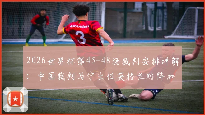2026世界杯第45-48场裁判安排详解:中国裁判马宁出任英格兰对阵加纳关键战第四官员