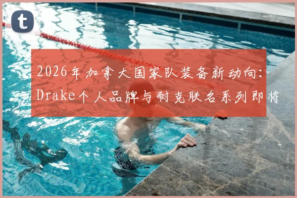 2026年加拿大国家队装备新动向：Drake个人品牌与耐克联名系列即将发售，球迷如何抢先入手？