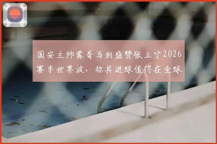 国安主帅蒙哥马利盛赞张玉宁2026赛季世界波,称其进球值得在全球电视台反复播放