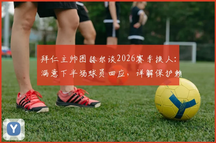 拜仁主帅图赫尔谈2026赛季换人:满意下半场球员回应,详解保护赖斯换下决定,解析球队战术调整思路