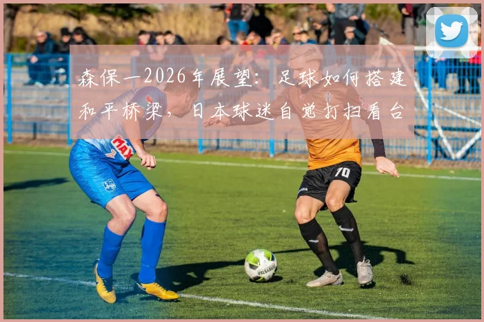 森保一2026年展望：足球如何搭建和平桥梁，日本球迷自觉打扫看台的文化根源探析