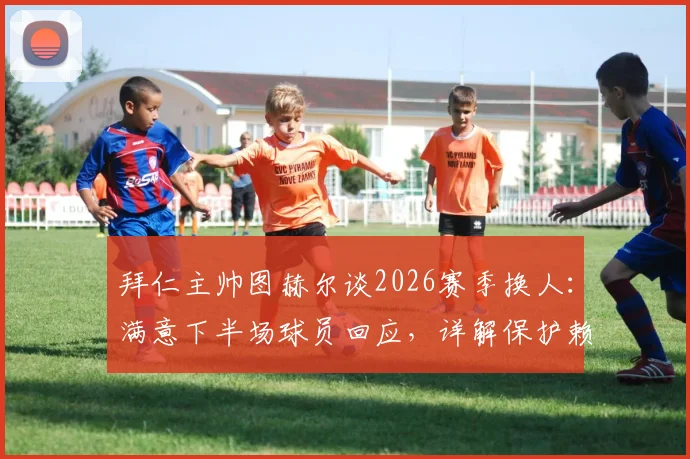 拜仁主帅图赫尔谈2026赛季换人：满意下半场球员回应，详解保护赖斯换下决定，解析球队战术调整思路