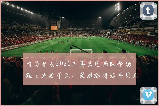 内马尔或2026年再为巴西队登场:距上次近千天,若进球将追平贝利国家队纪录