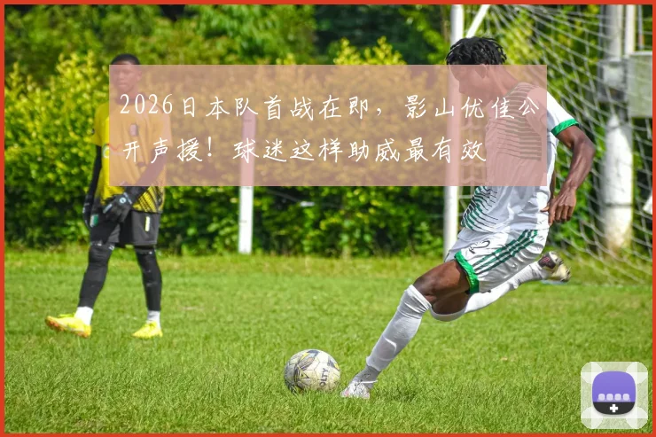 2026日本队首战在即，影山优佳公开声援！球迷这样助威最有效