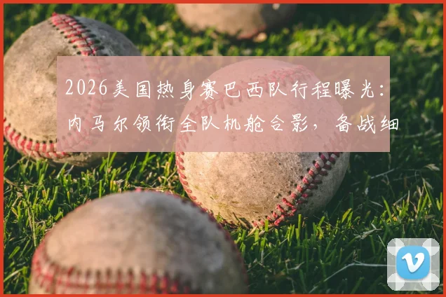 2026美国热身赛巴西队行程曝光:内马尔领衔全队机舱合影,备战细节引发球迷关注