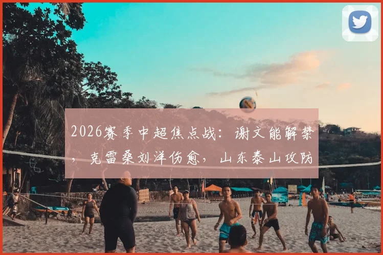 2026赛季中超焦点战:谢文能解禁,克雷桑刘洋伤愈,山东泰山攻防战力能否满血回归?