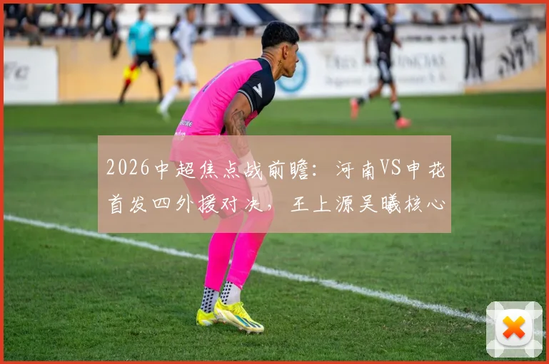 2026中超焦点战前瞻：河南VS申花首发四外援对决，王上源吴曦核心较量，胜负关键点全解析