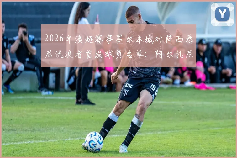 2026年澳超赛事墨尔本城对阵西悉尼流浪者首发球员名单：阿尔扎尼确认出战，库尔暂列替补席待命