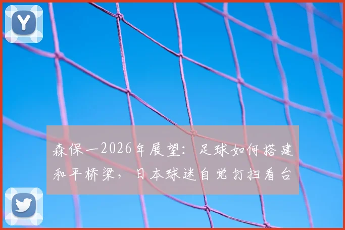 森保一2026年展望：足球如何搭建和平桥梁，日本球迷自觉打扫看台的文化根源探析
