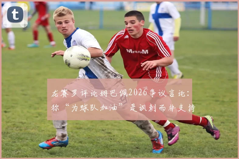 龙赛罗评论姆巴佩2026争议言论:称“为球队加油”是讽刺而非支持,球迷该如何解读