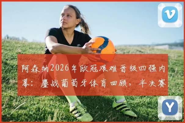 阿森纳2026年欧冠艰难晋级四强内幕:鏖战葡萄牙体育回顾,半决赛对阵马竞前瞻与战术看点全解析