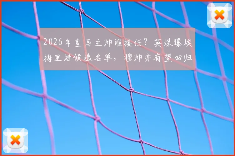 2026年皇马主帅谁接任?英媒曝埃梅里进候选名单,穆帅亦有望回归