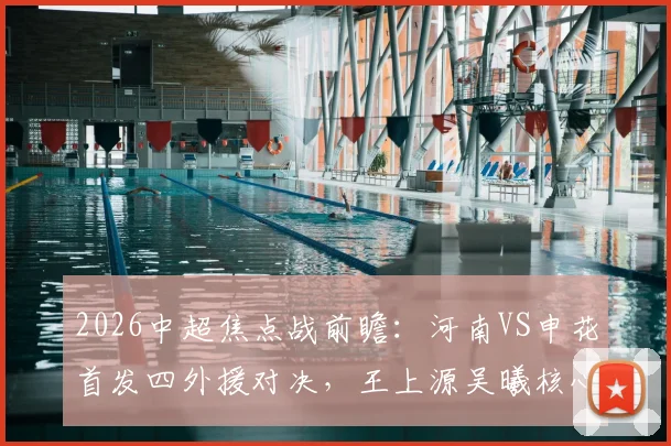 2026中超焦点战前瞻：河南VS申花首发四外援对决，王上源吴曦核心较量，胜负关键点全解析