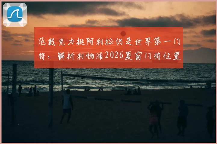 范戴克力挺阿利松仍是世界第一门将,解析利物浦2026夏窗门将位置计划与潜在变动