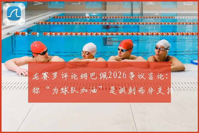 龙赛罗评论姆巴佩2026争议言论：称“为球队加油”是讽刺而非支持，球迷该如何解读