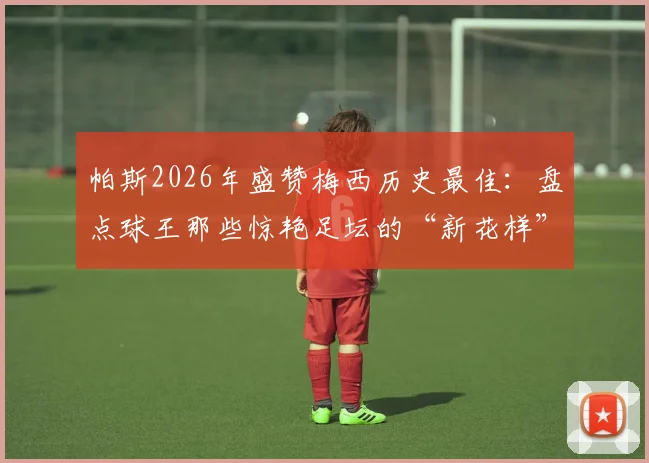 帕斯2026年盛赞梅西历史最佳：盘点球王那些惊艳足坛的“新花样”名场面