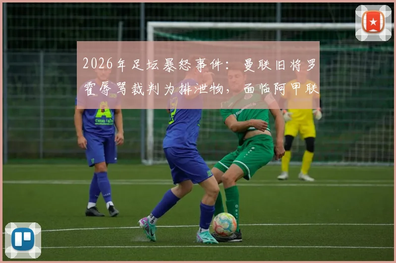2026年足坛暴怒事件:曼联旧将罗霍辱骂裁判为排泄物,面临阿甲联赛禁赛四场处罚