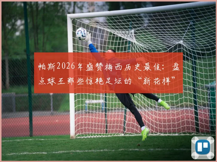 帕斯2026年盛赞梅西历史最佳：盘点球王那些惊艳足坛的“新花样”名场面