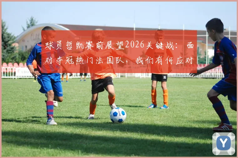 球员哲凯赛前展望2026关键战：面对夺冠热门法国队，我们有何应对策略与制胜信心？