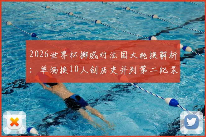 2026世界杯挪威对法国大轮换解析：单场换10人创历史并列第二纪录，战术与阵容深度全览