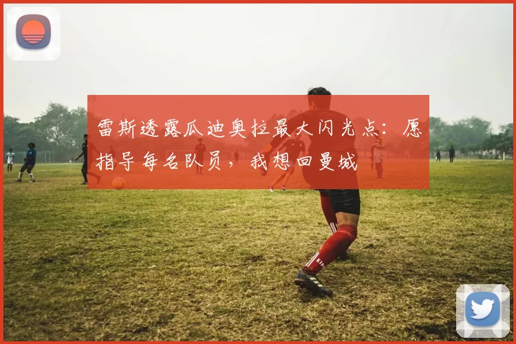 雷斯透露瓜迪奥拉最大闪光点：愿指导每名队员，我想回曼城