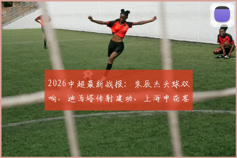 2026中超最新战报：朱辰杰头球双响，迪马塔传射建功，上海申花客场2-2战平重庆铜梁龙，附全场进球视频集锦