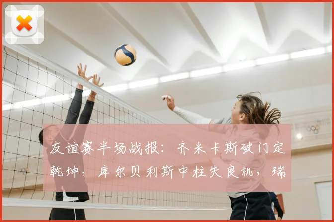 友谊赛半场战报：齐米卡斯破门定乾坤，库尔贝利斯中柱失良机，瑞典0-1落后希腊